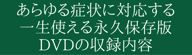 あらゆる症状に対応する一生使える永久保存版のDVDの収録内容