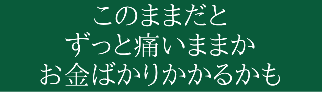 このままだと、ずっと痛いままかお金ばかりかかってしまうだけです