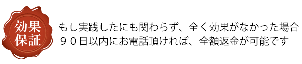 もし実践したにも関わらず、全く効果がなかった場合９０日以内にお電話頂ければ、全額返金が可能です