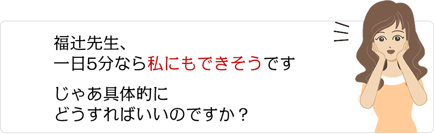 福辻先生、一日5分なら私にもできそうですじゃあ具体的にどうすればいいのですか？