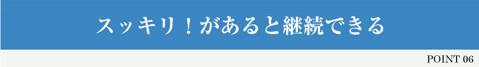 POINT 06 スッキリ！があると継続できる
