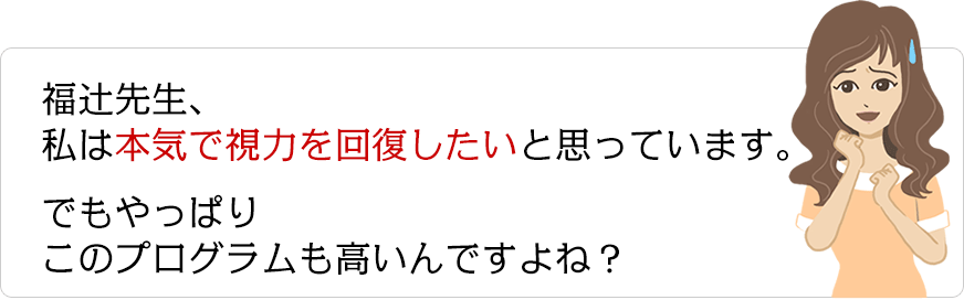 福辻先生、私は本気で視力を回復したいと思っています。でもやっぱりこのプログラムも高いんですよね？