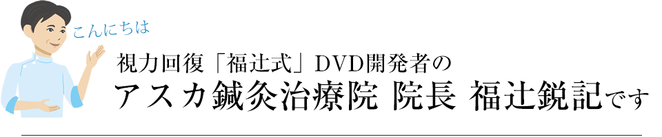 こんにちは 視力回復「福辻式」DVD開発者のアスカ鍼灸治療院 院長 です